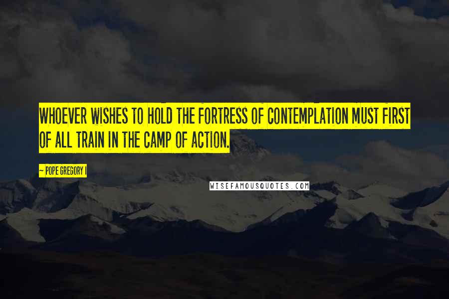 Pope Gregory I quotes: Whoever wishes to hold the fortress of contemplation must first of all train in the camp of action.