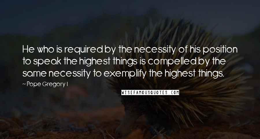 Pope Gregory I quotes: He who is required by the necessity of his position to speak the highest things is compelled by the same necessity to exemplify the highest things.