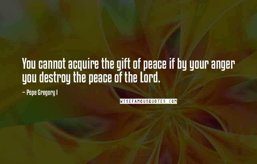 Pope Gregory I quotes: You cannot acquire the gift of peace if by your anger you destroy the peace of the Lord.