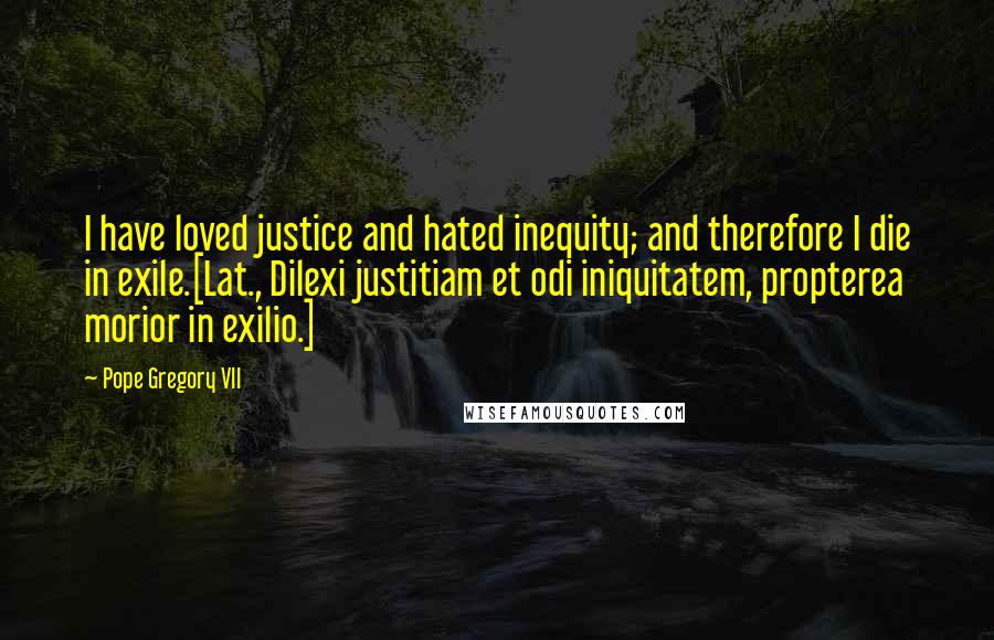 Pope Gregory VII quotes: I have loved justice and hated inequity; and therefore I die in exile.[Lat., Dilexi justitiam et odi iniquitatem, propterea morior in exilio.]