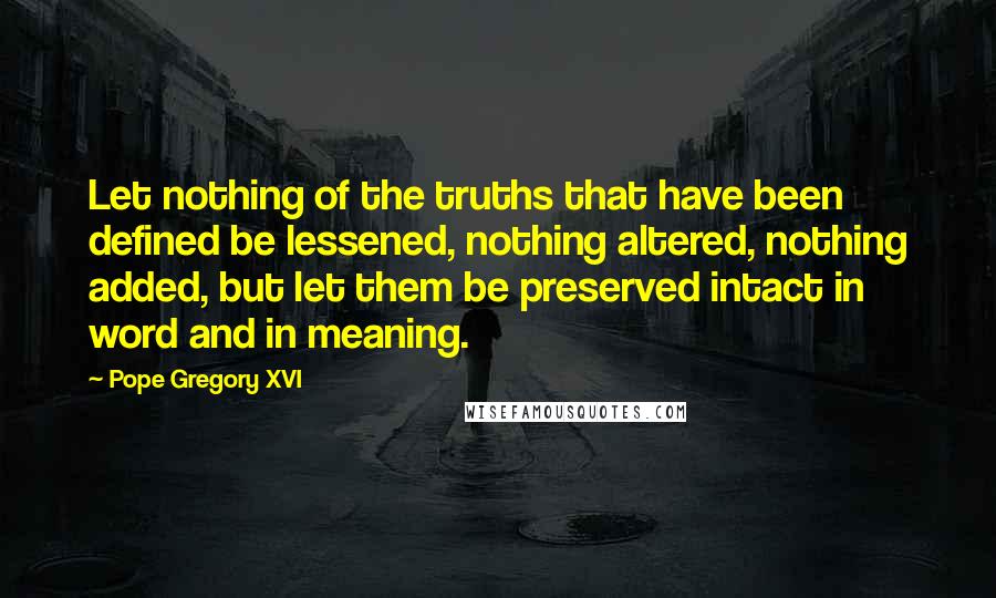 Pope Gregory XVI quotes: Let nothing of the truths that have been defined be lessened, nothing altered, nothing added, but let them be preserved intact in word and in meaning.