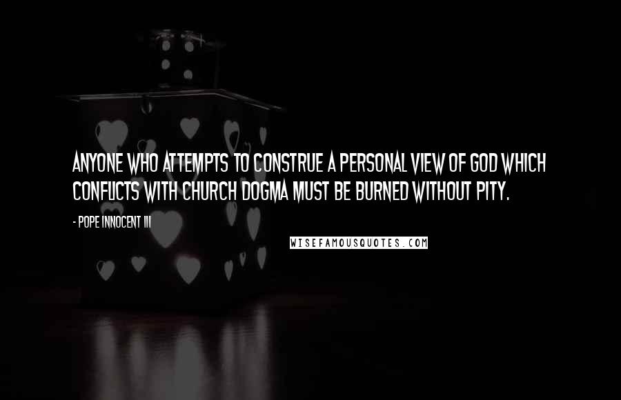 Pope Innocent III quotes: Anyone who attempts to construe a personal view of God which conflicts with church dogma must be burned without pity. Pope Innocent III quotes: Anyone who attempts to construe a personal view of God which conflicts with church dogma must be burned without pity.