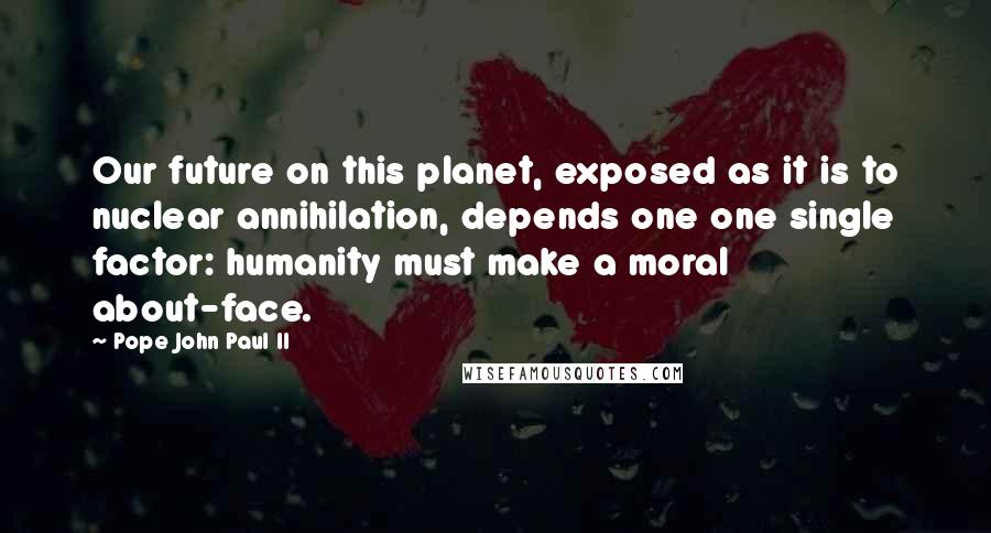 Pope John Paul II quotes: Our future on this planet, exposed as it is to nuclear annihilation, depends one one single factor: humanity must make a moral about-face.