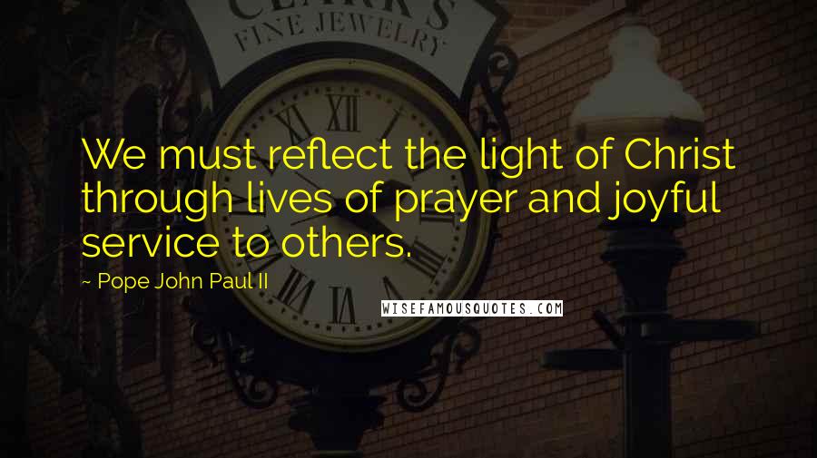 Pope John Paul II quotes: We must reflect the light of Christ through lives of prayer and joyful service to others.
