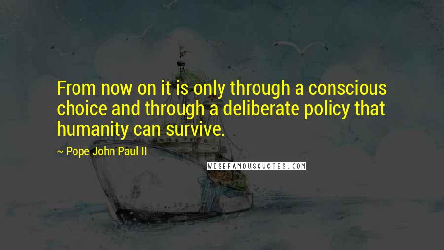 Pope John Paul II quotes: From now on it is only through a conscious choice and through a deliberate policy that humanity can survive.