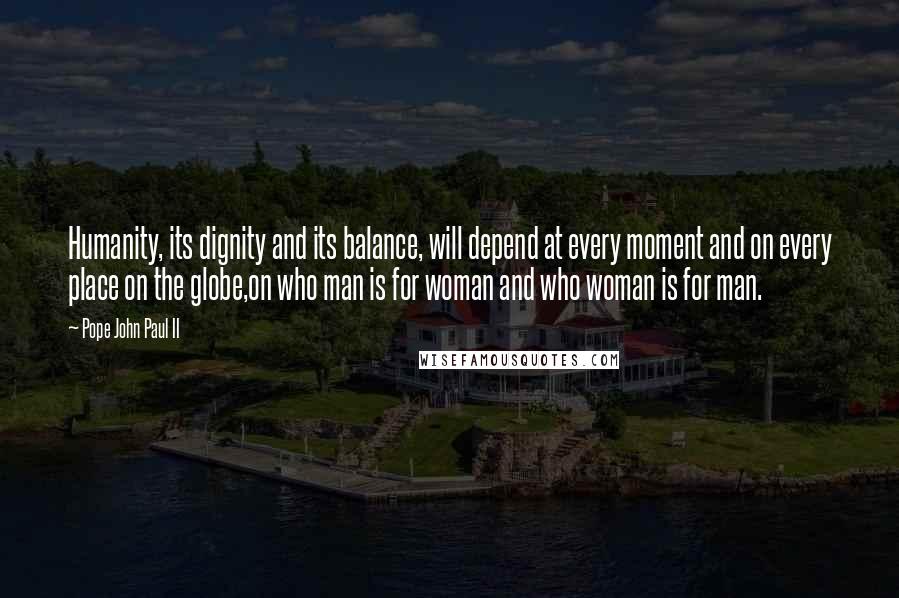 Pope John Paul II quotes: Humanity, its dignity and its balance, will depend at every moment and on every place on the globe,on who man is for woman and who woman is for man.
