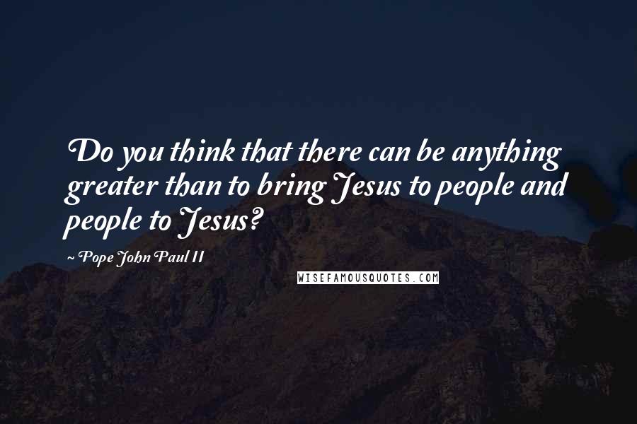Pope John Paul II quotes: Do you think that there can be anything greater than to bring Jesus to people and people to Jesus?