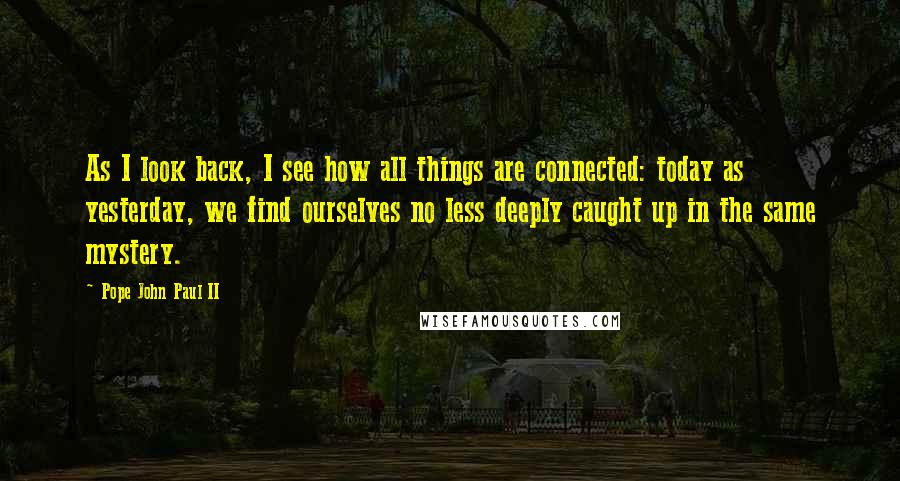 Pope John Paul II quotes: As I look back, I see how all things are connected: today as yesterday, we find ourselves no less deeply caught up in the same mystery.