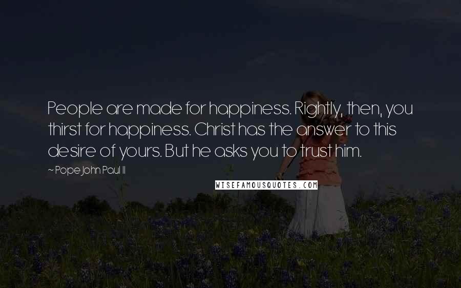 Pope John Paul II quotes: People are made for happiness. Rightly, then, you thirst for happiness. Christ has the answer to this desire of yours. But he asks you to trust him.