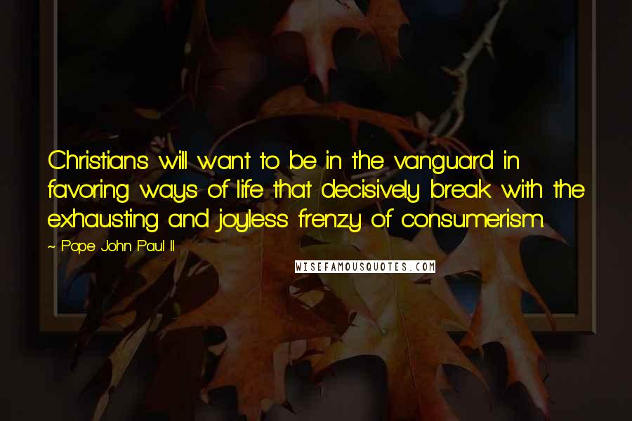 Pope John Paul II quotes: Christians will want to be in the vanguard in favoring ways of life that decisively break with the exhausting and joyless frenzy of consumerism.