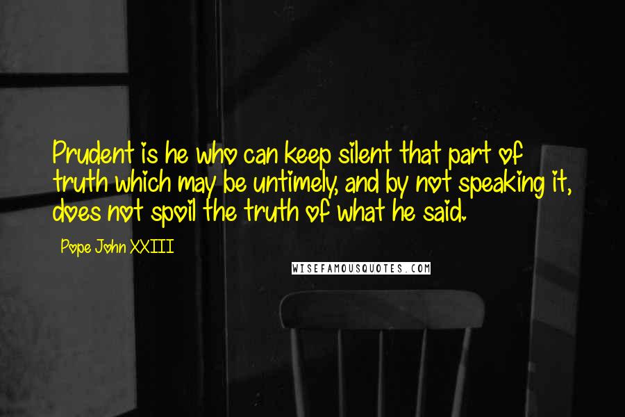 Pope John XXIII quotes: Prudent is he who can keep silent that part of truth which may be untimely, and by not speaking it, does not spoil the truth of what he said. Pope John XXIII quotes: Prudent is he who can keep silent that part of truth which may be untimely, and by not speaking it, does not spoil the truth of what he said.
