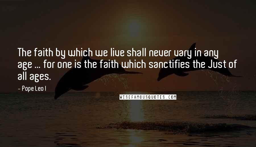 Pope Leo I quotes: The faith by which we live shall never vary in any age ... for one is the faith which sanctifies the Just of all ages.