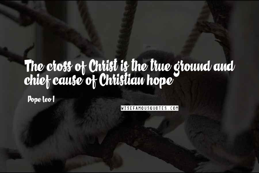 Pope Leo I quotes: The cross of Christ is the true ground and chief cause of Christian hope.