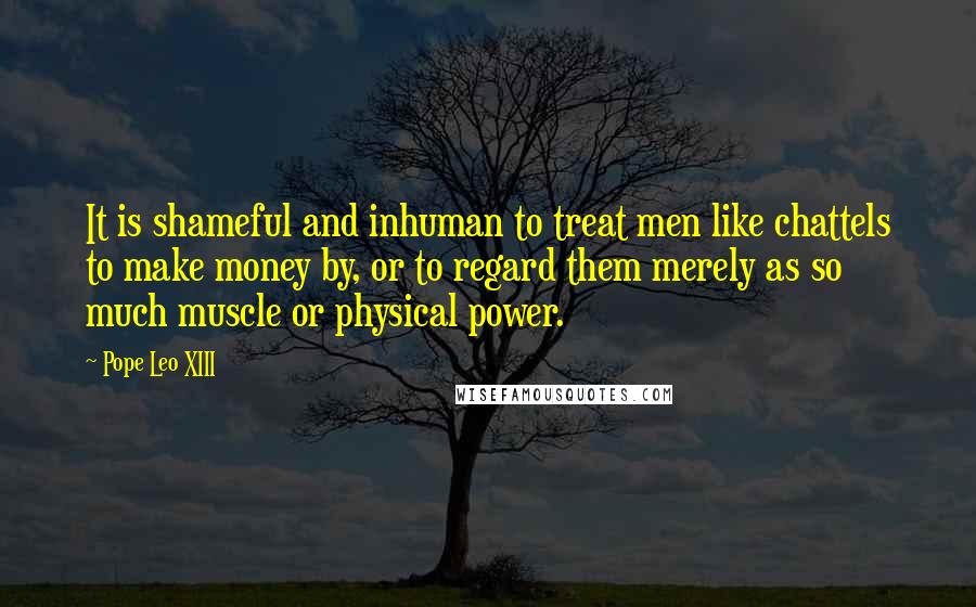 Pope Leo XIII quotes: It is shameful and inhuman to treat men like chattels to make money by, or to regard them merely as so much muscle or physical power.