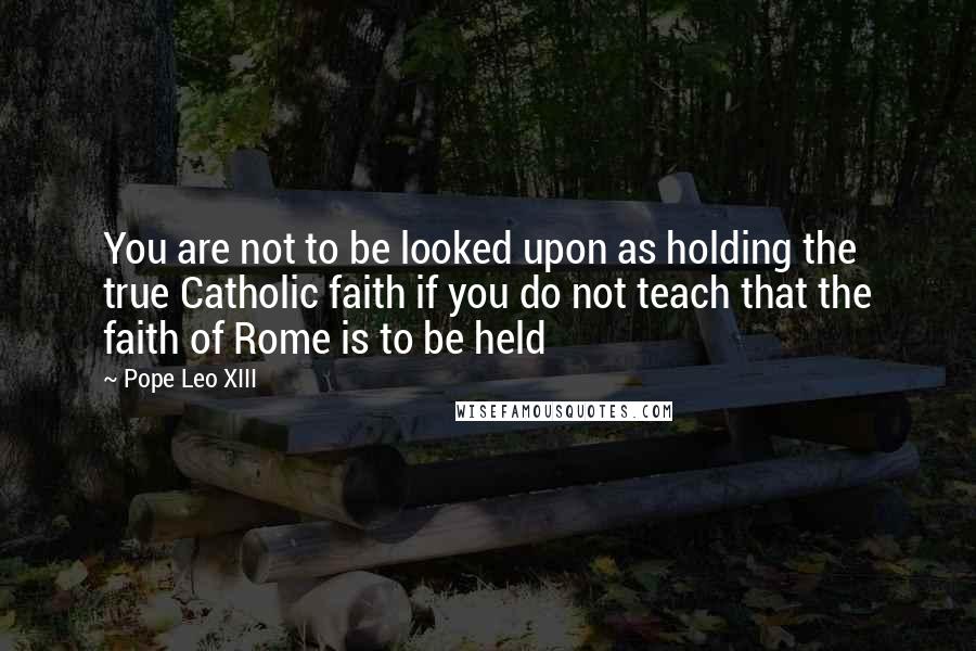 Pope Leo XIII quotes: You are not to be looked upon as holding the true Catholic faith if you do not teach that the faith of Rome is to be held