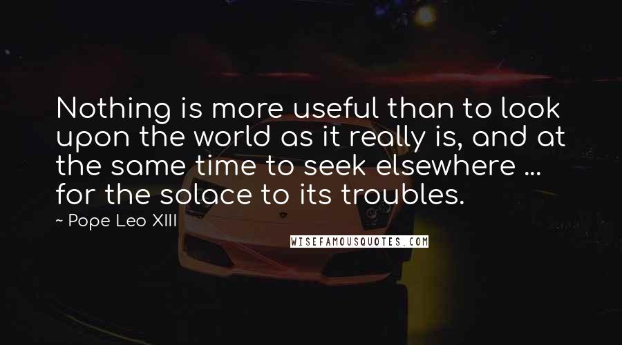 Pope Leo XIII quotes: Nothing is more useful than to look upon the world as it really is, and at the same time to seek elsewhere ... for the solace to its troubles.