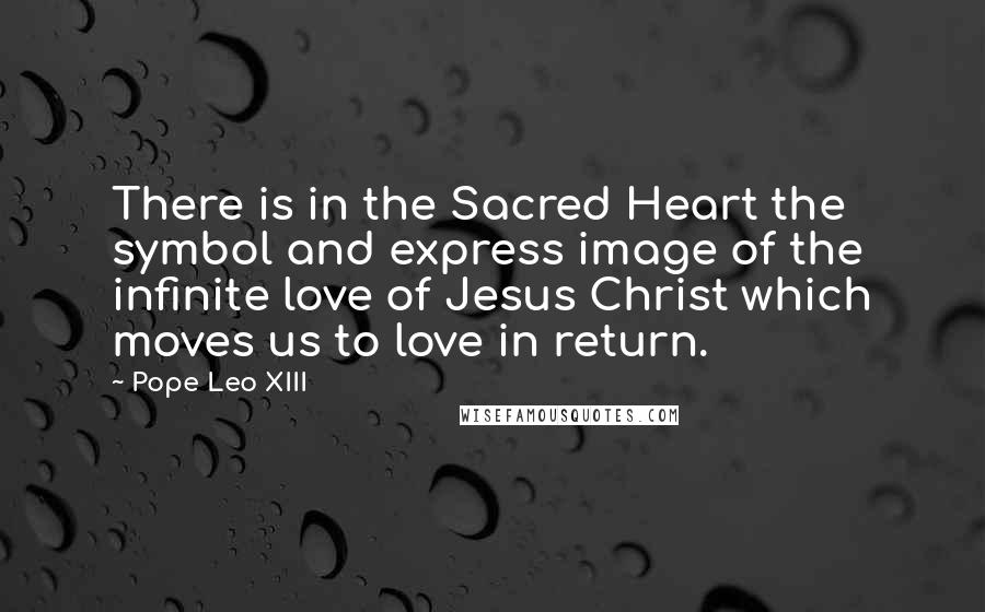 Pope Leo XIII quotes: There is in the Sacred Heart the symbol and express image of the infinite love of Jesus Christ which moves us to love in return.