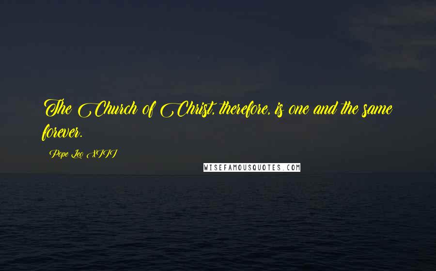 Pope Leo XIII quotes: The Church of Christ, therefore, is one and the same forever.