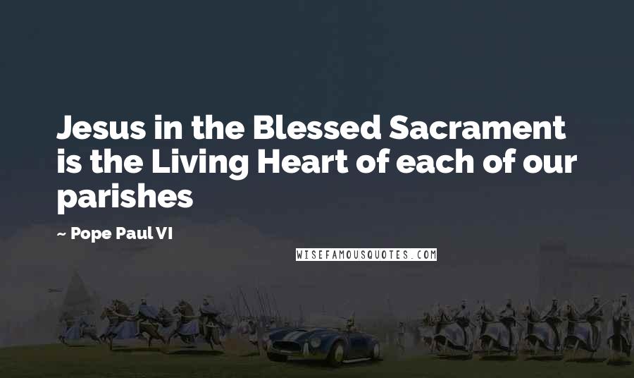 Pope Paul VI quotes: Jesus in the Blessed Sacrament is the Living Heart of each of our parishes