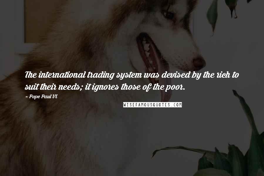 Pope Paul VI quotes: The international trading system was devised by the rich to suit their needs; it ignores those of the poor. Pope Paul VI quotes: The international trading system was devised by the rich to suit their needs; it ignores those of the poor.