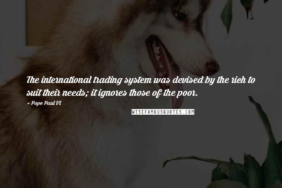 Pope Paul VI quotes: The international trading system was devised by the rich to suit their needs; it ignores those of the poor.