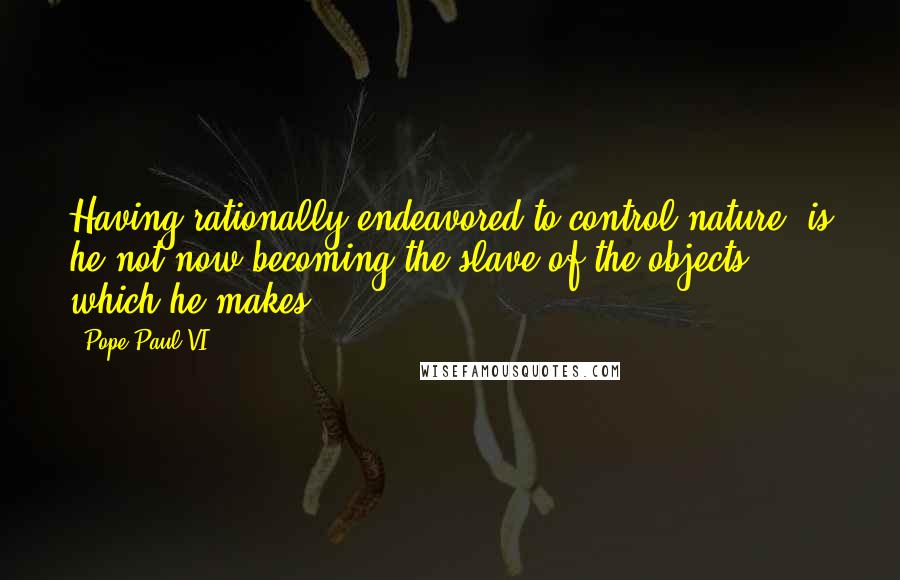 Pope Paul VI quotes: Having rationally endeavored to control nature, is he not now becoming the slave of the objects which he makes?