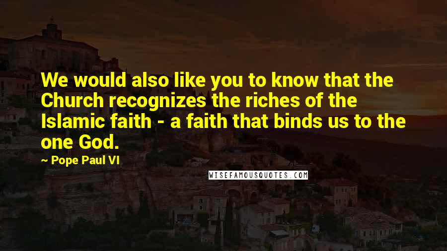 Pope Paul VI quotes: We would also like you to know that the Church recognizes the riches of the Islamic faith - a faith that binds us to the one God. Pope Paul VI quotes: We would also like you to know that the Church recognizes the riches of the Islamic faith - a faith that binds us to the one God.