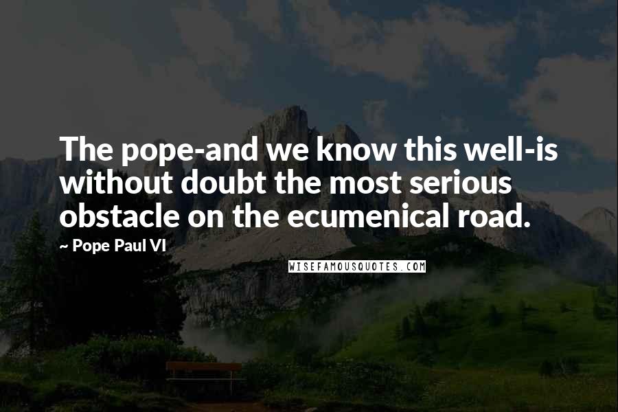 Pope Paul VI quotes: The pope-and we know this well-is without doubt the most serious obstacle on the ecumenical road.