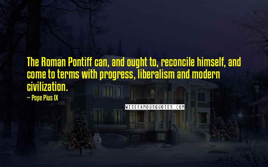Pope Pius IX quotes: The Roman Pontiff can, and ought to, reconcile himself, and come to terms with progress, liberalism and modern civilization. Pope Pius IX quotes: The Roman Pontiff can, and ought to, reconcile himself, and come to terms with progress, liberalism and modern civilization.
