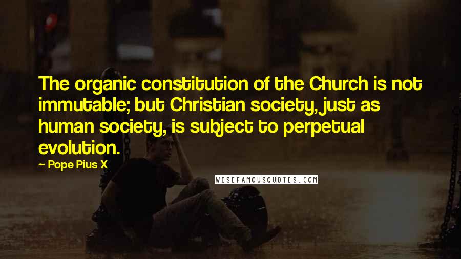 Pope Pius X quotes: The organic constitution of the Church is not immutable; but Christian society, just as human society, is subject to perpetual evolution.