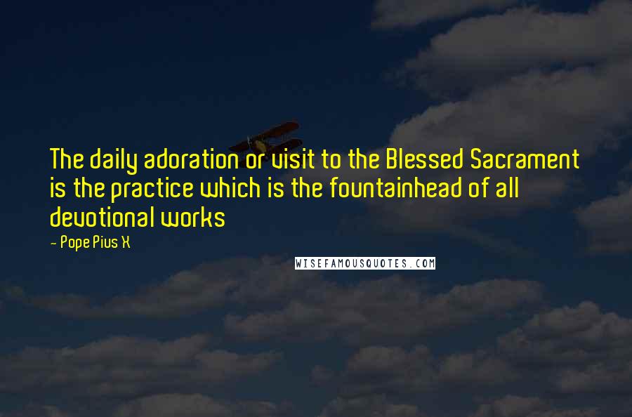 Pope Pius X quotes: The daily adoration or visit to the Blessed Sacrament is the practice which is the fountainhead of all devotional works