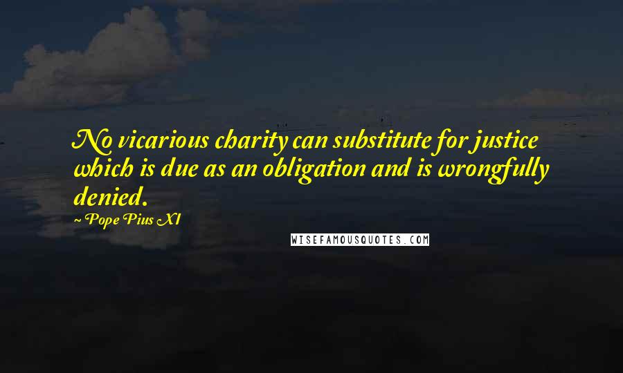 Pope Pius XI quotes: No vicarious charity can substitute for justice which is due as an obligation and is wrongfully denied. Pope Pius XI quotes: No vicarious charity can substitute for justice which is due as an obligation and is wrongfully denied.