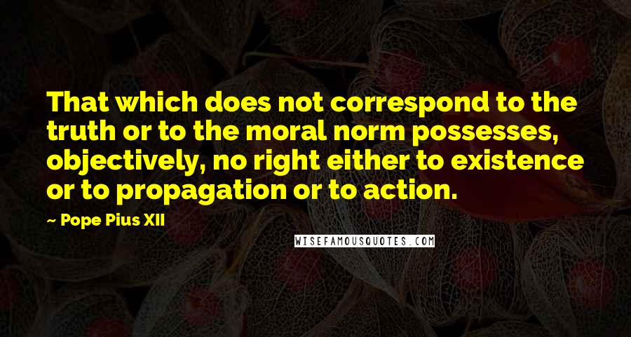 Pope Pius XII quotes: That which does not correspond to the truth or to the moral norm possesses, objectively, no right either to existence or to propagation or to action.