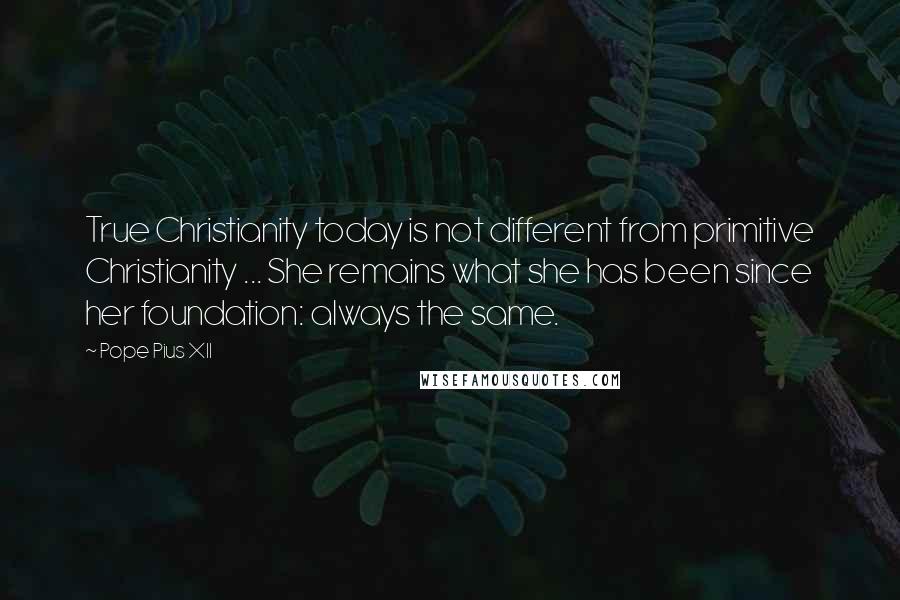 Pope Pius XII quotes: True Christianity today is not different from primitive Christianity ... She remains what she has been since her foundation: always the same.