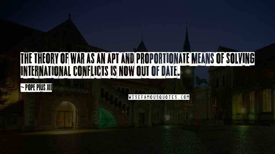 Pope Pius XII quotes: The theory of war as an apt and proportionate means of solving international conflicts is now out of date.