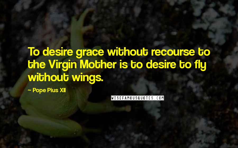 Pope Pius XII quotes: To desire grace without recourse to the Virgin Mother is to desire to fly without wings.