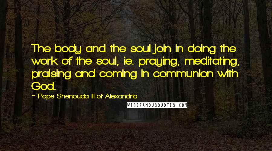 Pope Shenouda III Of Alexandria quotes: The body and the soul join in doing the work of the soul, ie. praying, meditating, praising and coming in communion with God. Pope Shenouda III Of Alexandria quotes: The body and the soul join in doing the work of the soul, ie. praying, meditating, praising and coming in communion with God.