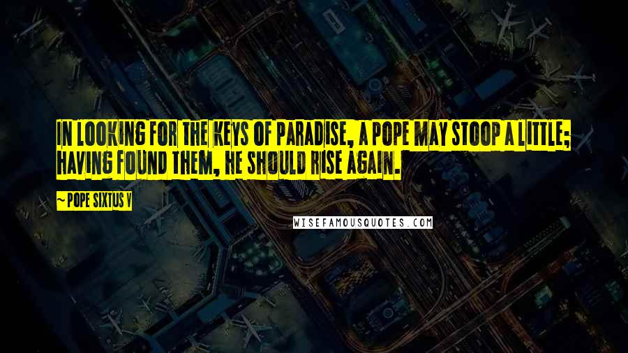 Pope Sixtus V quotes: In looking for the keys of paradise, a pope may stoop a little; having found them, he should rise again.