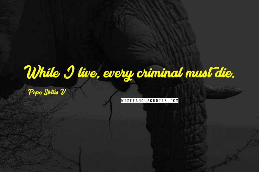 Pope Sixtus V quotes: While I live, every criminal must die.