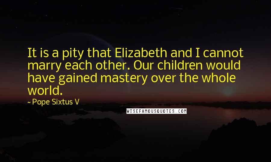 Pope Sixtus V quotes: It is a pity that Elizabeth and I cannot marry each other. Our children would have gained mastery over the whole world.