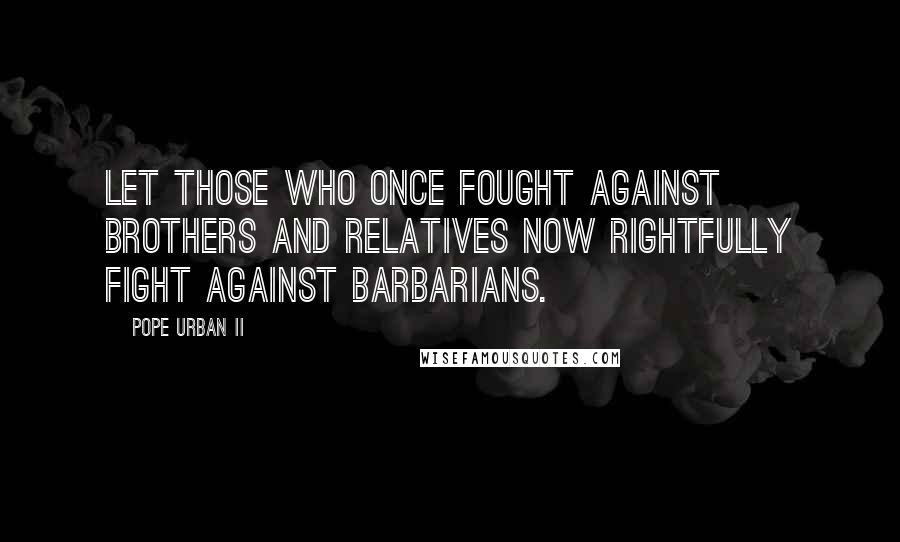 Pope Urban II quotes: Let those who once fought against brothers and relatives now rightfully fight against barbarians.