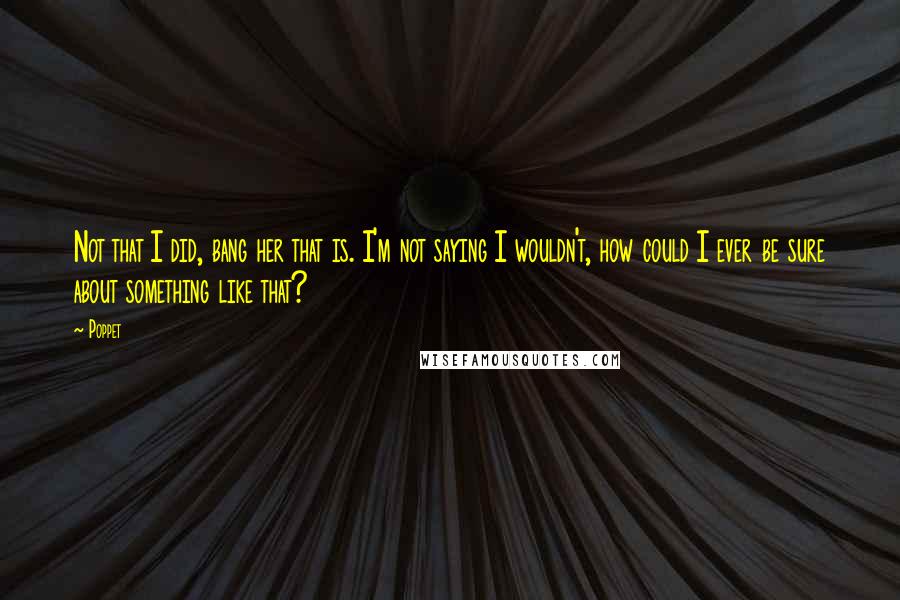 Poppet quotes: Not that I did, bang her that is. I'm not saying I wouldn't, how could I ever be sure about something like that?