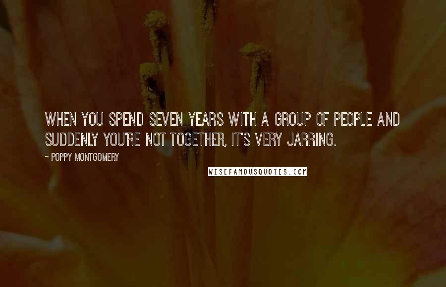 Poppy Montgomery quotes: When you spend seven years with a group of people and suddenly you're not together, it's very jarring.