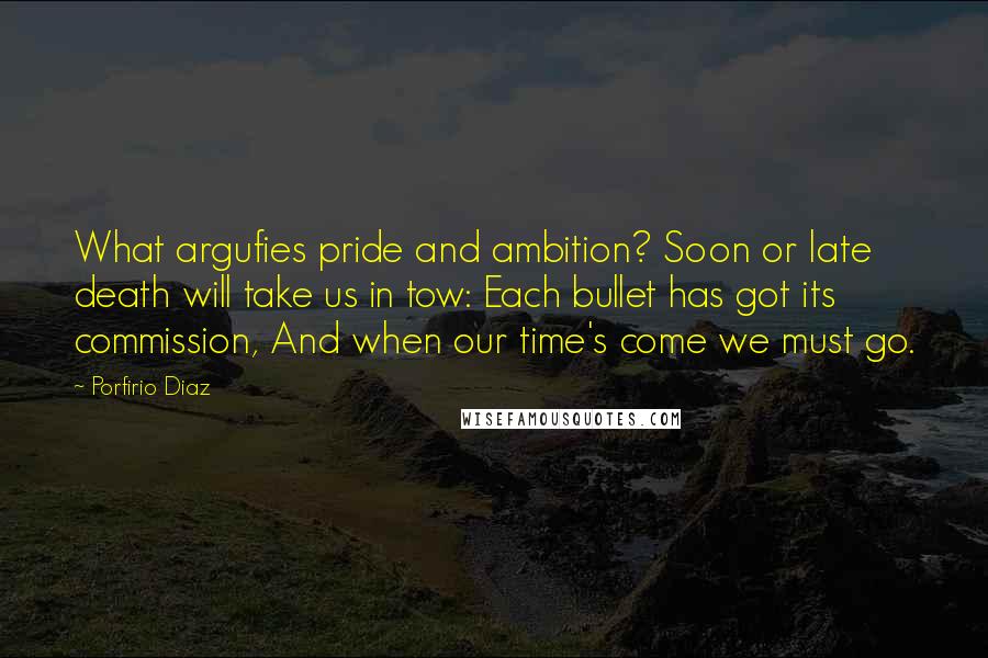 Porfirio Diaz quotes: What argufies pride and ambition? Soon or late death will take us in tow: Each bullet has got its commission, And when our time's come we must go.