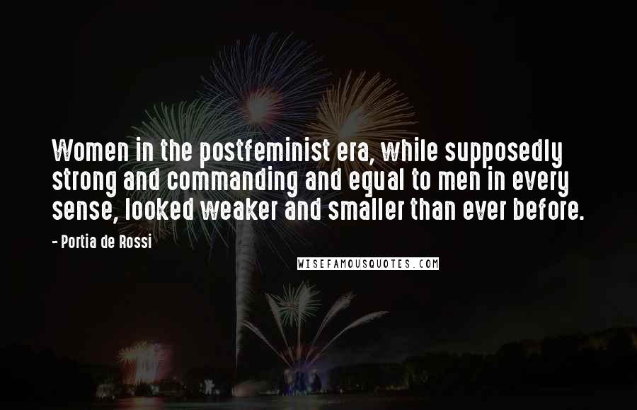 Portia De Rossi quotes: Women in the postfeminist era, while supposedly strong and commanding and equal to men in every sense, looked weaker and smaller than ever before. Portia De Rossi quotes: Women in the postfeminist era, while supposedly strong and commanding and equal to men in every sense, looked weaker and smaller than ever before.