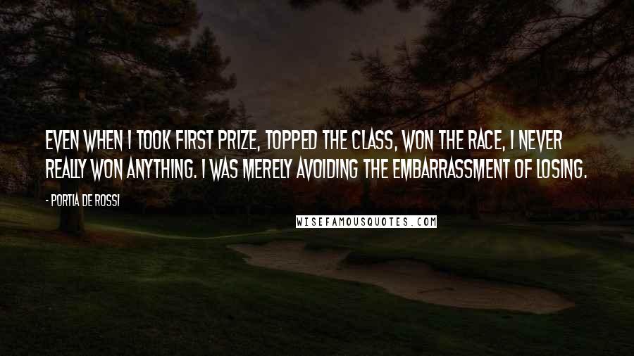 Portia De Rossi quotes: Even when I took first prize, topped the class, won the race, I never really won anything. I was merely avoiding the embarrassment of losing. Portia De Rossi quotes: Even when I took first prize, topped the class, won the race, I never really won anything. I was merely avoiding the embarrassment of losing.