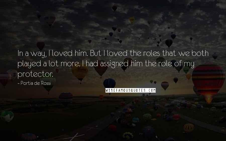 Portia De Rossi quotes: In a way, I loved him. But I loved the roles that we both played a lot more. I had assigned him the role of my protector. Portia De Rossi quotes: In a way, I loved him. But I loved the roles that we both played a lot more. I had assigned him the role of my protector.