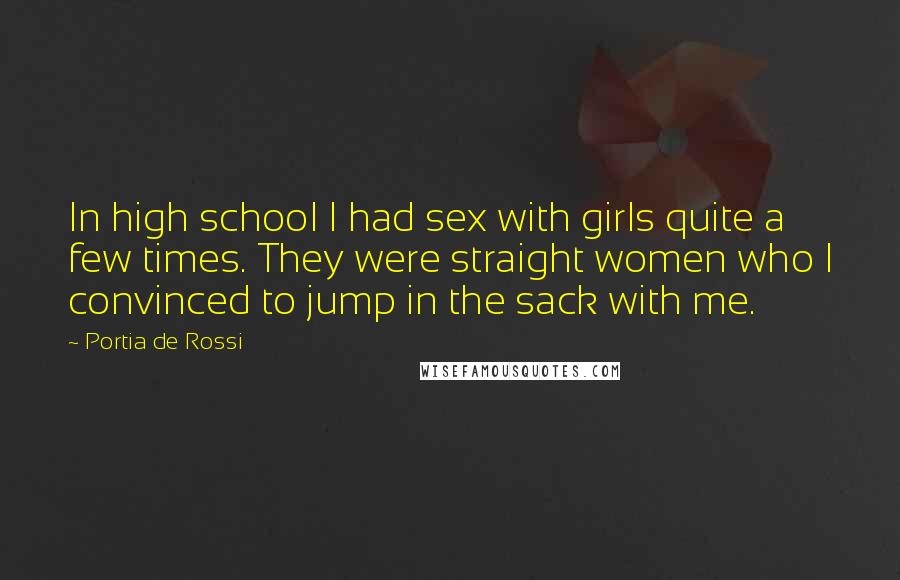 Portia De Rossi quotes: In high school I had sex with girls quite a few times. They were straight women who I convinced to jump in the sack with me. Portia De Rossi quotes: In high school I had sex with girls quite a few times. They were straight women who I convinced to jump in the sack with me.