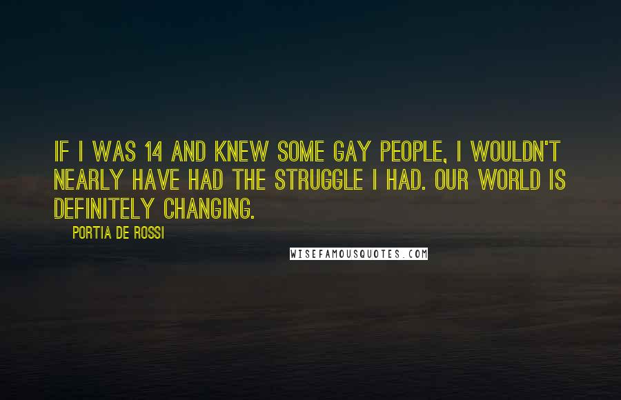 Portia De Rossi quotes: If I was 14 and knew some gay people, I wouldn't nearly have had the struggle I had. Our world is definitely changing. Portia De Rossi quotes: If I was 14 and knew some gay people, I wouldn't nearly have had the struggle I had. Our world is definitely changing.