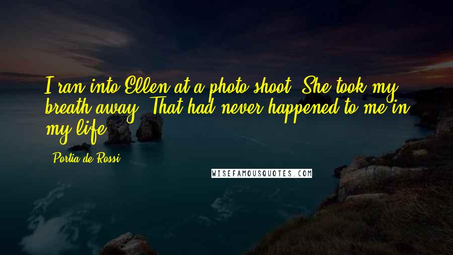 Portia De Rossi quotes: I ran into Ellen at a photo shoot. She took my breath away. That had never happened to me in my life. Portia De Rossi quotes: I ran into Ellen at a photo shoot. She took my breath away. That had never happened to me in my life.